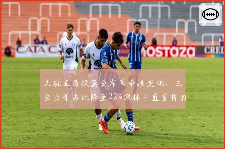 文班亚马投篮分布革命性变化，三分出手占比降至22%佩林卡直言将打造双塔体系