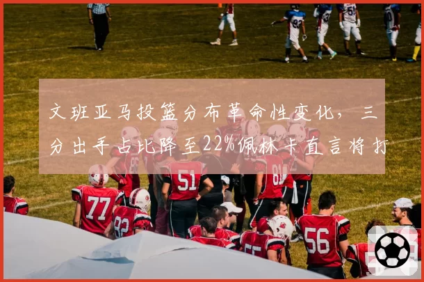 文班亚马投篮分布革命性变化,三分出手占比降至22%佩林卡直言将打造双塔体系