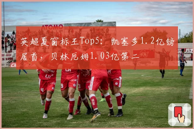 英超夏窗标王Top5：凯塞多1.2亿镑居首，贝林厄姆1.03亿第二