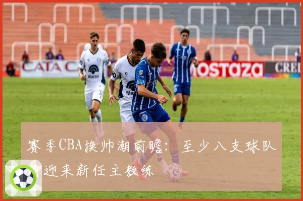 赛季CBA换帅潮前瞻:至少八支球队将迎来新任主教练