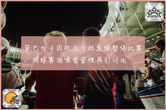 萨巴伦卡因观众干扰发球暂停比赛，网球赛场噪音管理再引讨论