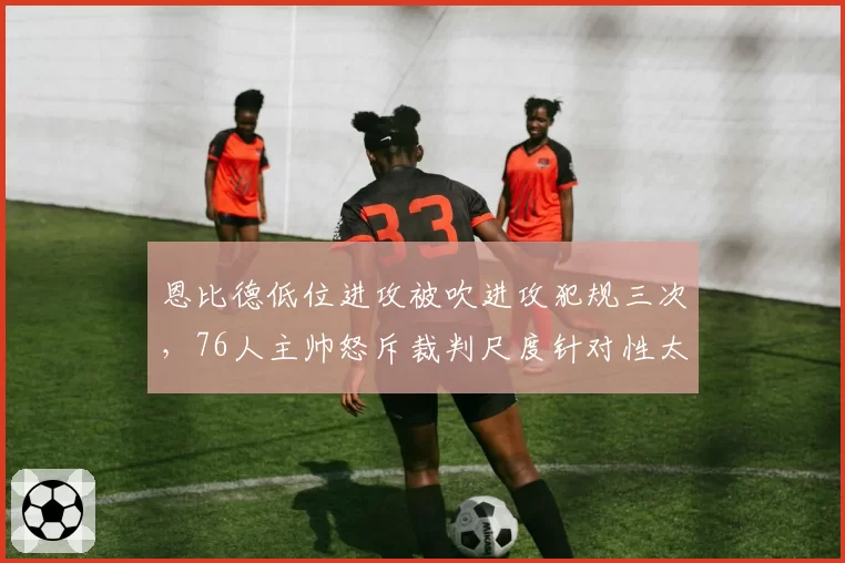 恩比德低位进攻被吹进攻犯规三次，76人主帅怒斥裁判尺度针对性太强