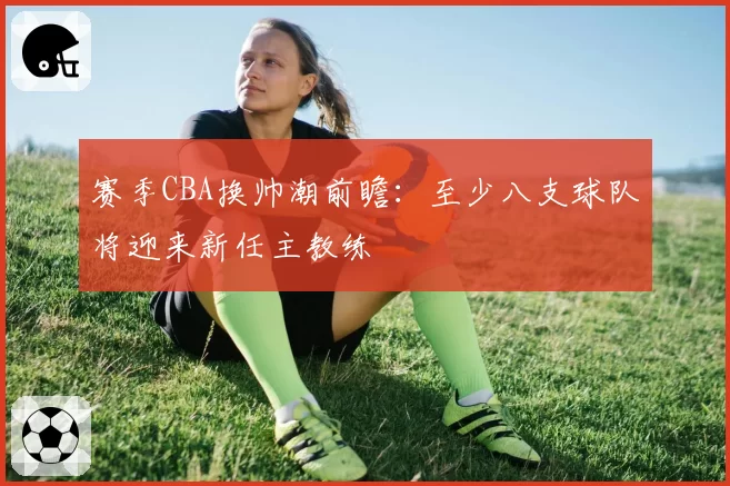 赛季CBA换帅潮前瞻:至少八支球队将迎来新任主教练
