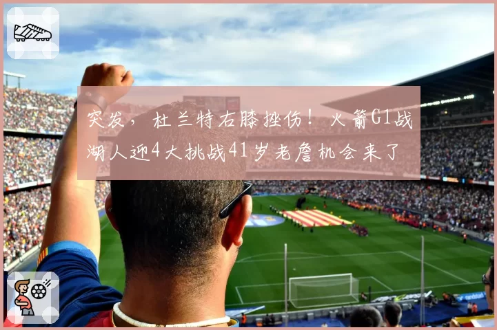 突发，杜兰特右膝挫伤！火箭G1战湖人迎4大挑战41岁老詹机会来了