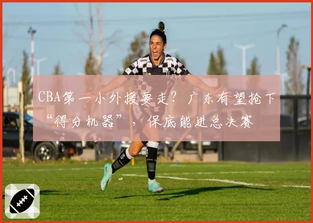 CBA第一小外援要走？广东有望抢下“得分机器”，保底能进总决赛