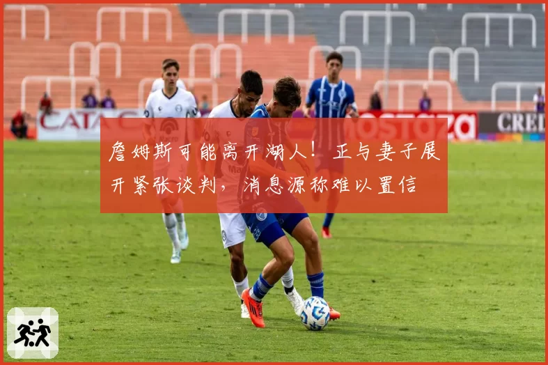 詹姆斯可能离开湖人！正与妻子展开紧张谈判，消息源称难以置信
