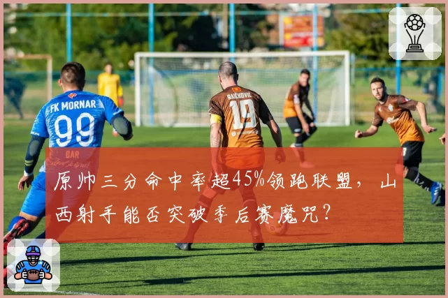 原帅三分命中率超45%领跑联盟，山西射手能否突破季后赛魔咒？