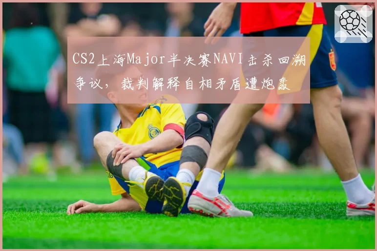 CS2上海Major半决赛NAVI击杀回溯争议，裁判解释自相矛盾遭炮轰