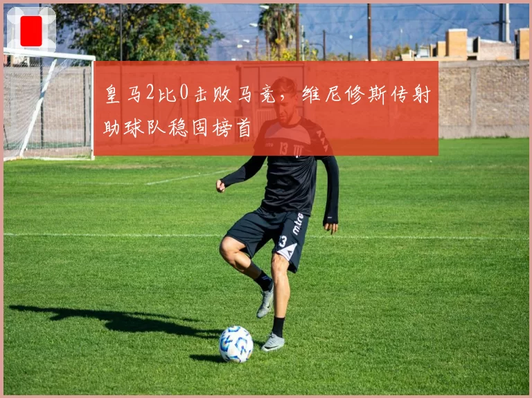 皇马2比0击败马竞，维尼修斯传射助球队稳固榜首
