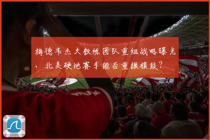 梅德韦杰夫教练团队重组战略曝光，北美硬地赛季能否重振旗鼓？