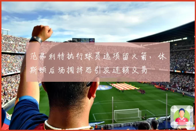 范弗利特执行球员选项留火箭,休斯顿后场拥挤恐引发连锁交易
