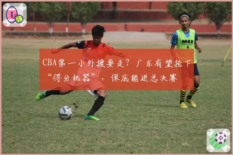 CBA第一小外援要走？广东有望抢下“得分机器”，保底能进总决赛