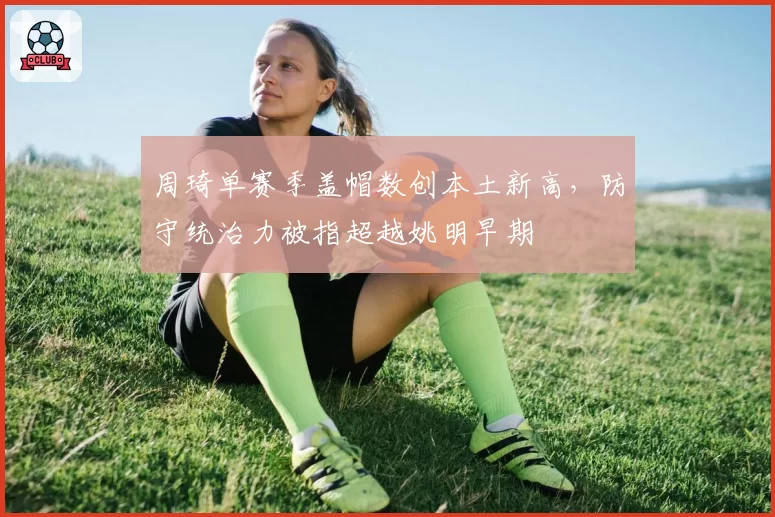 周琦单赛季盖帽数创本土新高,防守统治力被指超越姚明早期