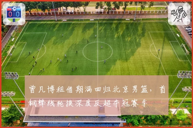 曾凡博租借期满回归北京男篮，首钢锋线轮换深度反超夺冠赛季