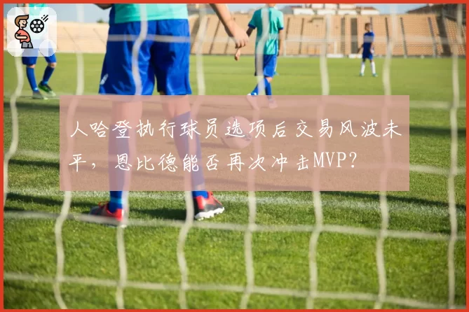 人哈登执行球员选项后交易风波未平，恩比德能否再次冲击MVP？