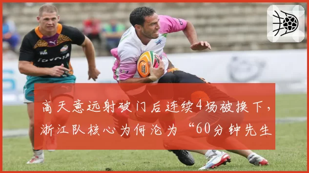 高天意远射破门后连续4场被换下，浙江队核心为何沦为“60分钟先生”？