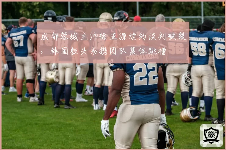 成都蓉城主帅徐正源续约谈判破裂,韩国教头或携团队集体跳槽