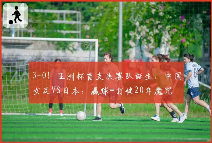 3-0！亚洲杯首支决赛队诞生，中国女足VS日本，赢球=打破20年魔咒