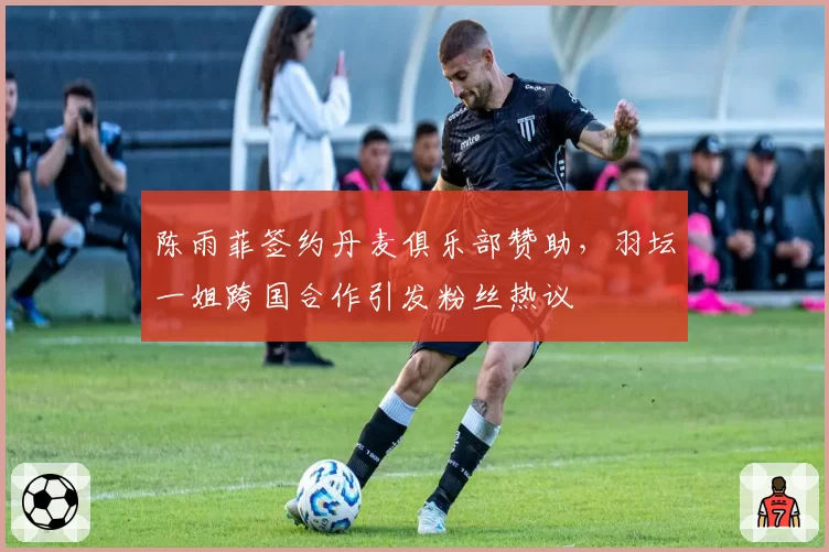 陈雨菲签约丹麦俱乐部赞助,羽坛一姐跨国合作引发粉丝热议