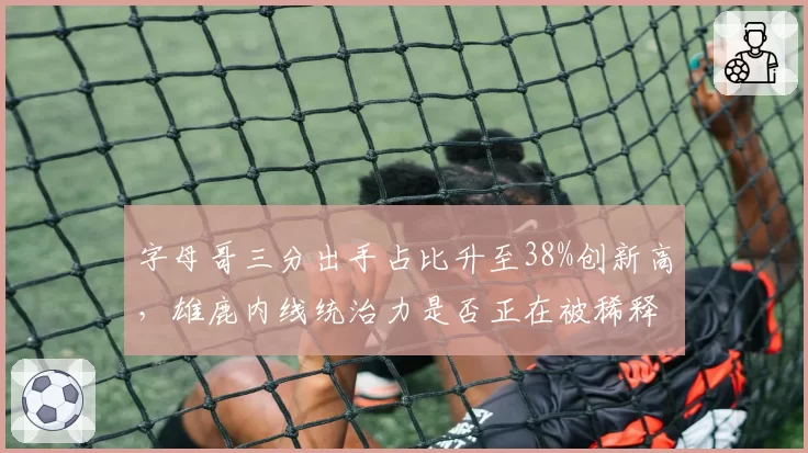 字母哥三分出手占比升至38%创新高，雄鹿内线统治力是否正在被稀释？