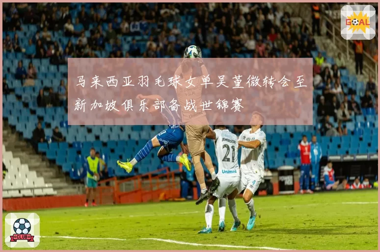 马来西亚羽毛球女单吴堇微转会至新加坡俱乐部备战世锦赛