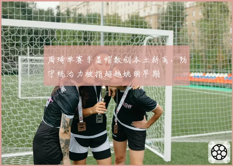 周琦单赛季盖帽数创本土新高，防守统治力被指超越姚明早期