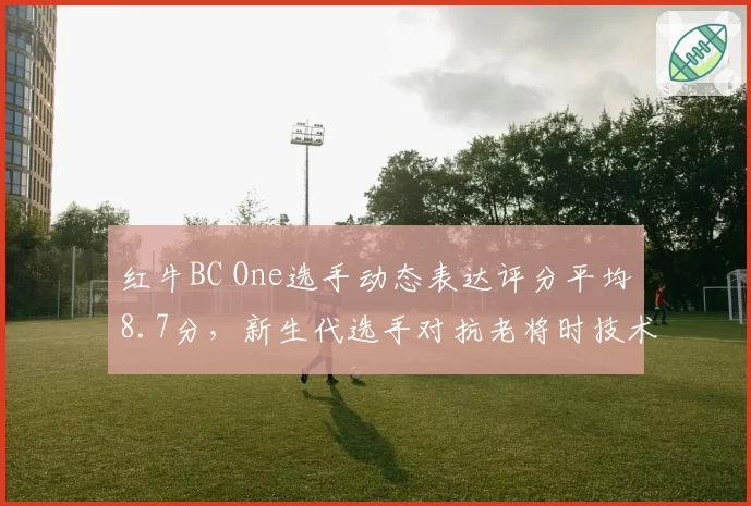 红牛BC One选手动态表达评分平均8.7分，新生代选手对抗老将时技术分差距收窄