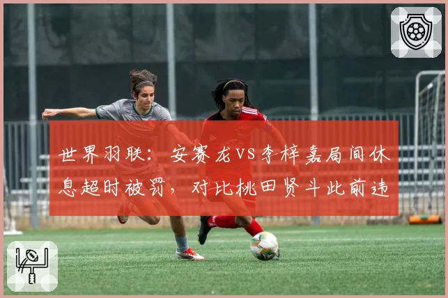 世界羽联:安赛龙vs李梓嘉局间休息超时被罚,对比桃田贤斗此前违规仅口头警告