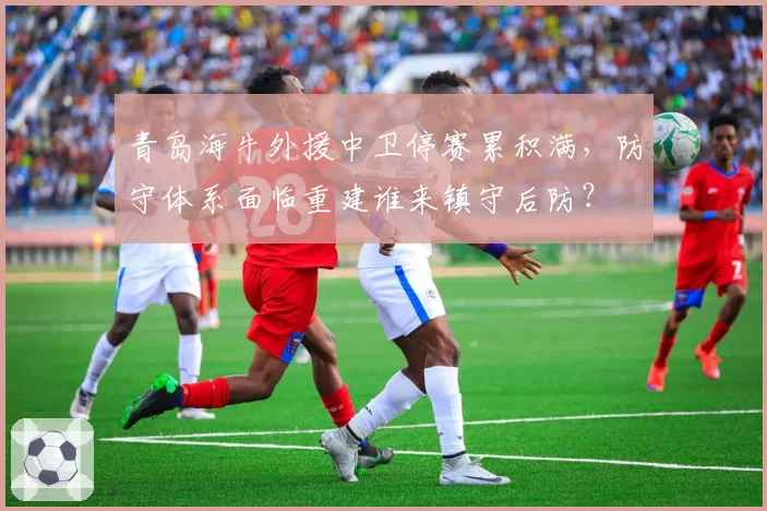 青岛海牛外援中卫停赛累积满，防守体系面临重建谁来镇守后防？