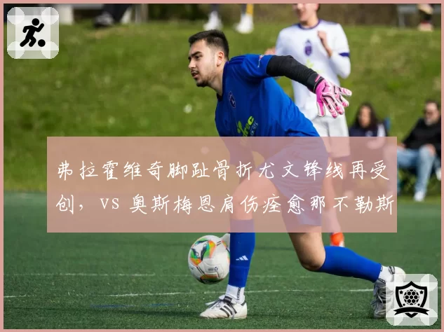 弗拉霍维奇脚趾骨折尤文锋线再受创,vs 奥斯梅恩肩伤痊愈那不勒斯进攻火力重燃