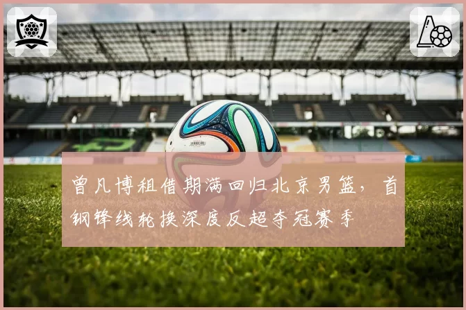 曾凡博租借期满回归北京男篮,首钢锋线轮换深度反超夺冠赛季