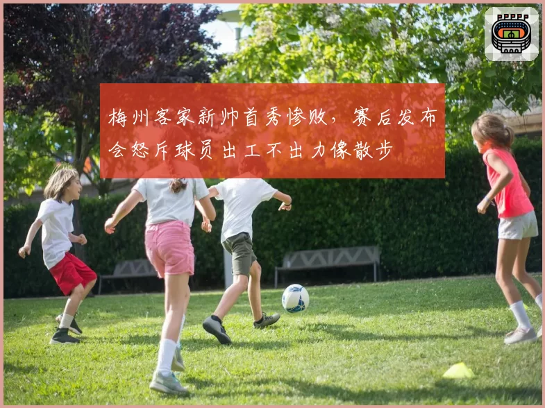 梅州客家新帅首秀惨败,赛后发布会怒斥球员出工不出力像散步