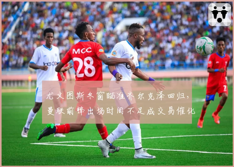 尤文图斯冬窗瞄准齐尔克泽回归,曼联前锋出场时间不足成交易催化剂