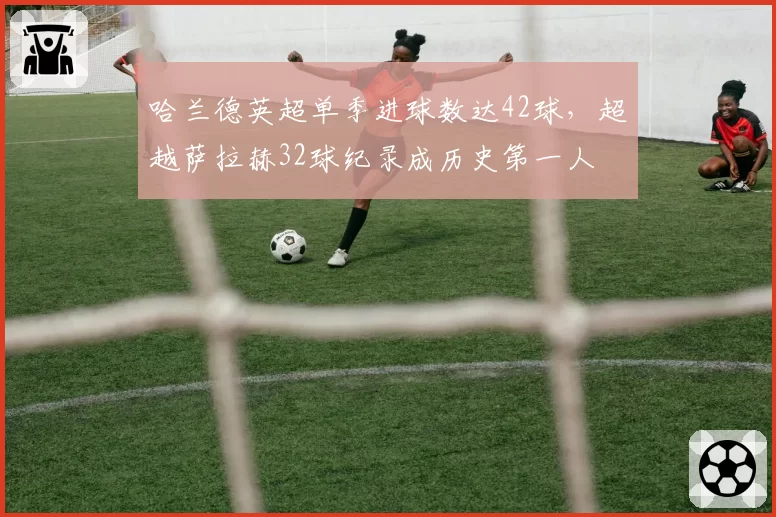 哈兰德英超单季进球数达42球,超越萨拉赫32球纪录成历史第一人