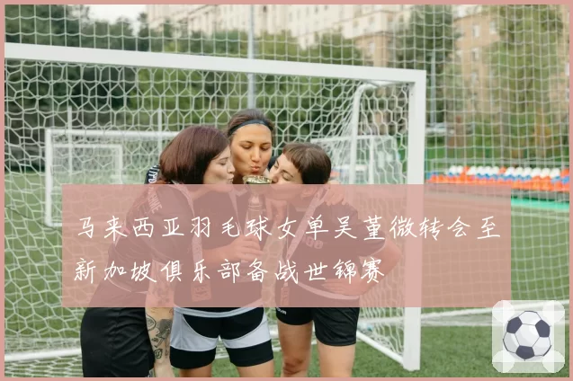 马来西亚羽毛球女单吴堇微转会至新加坡俱乐部备战世锦赛