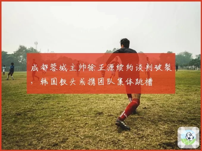 成都蓉城主帅徐正源续约谈判破裂,韩国教头或携团队集体跳槽
