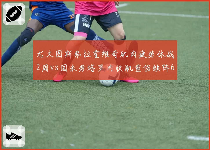 尤文图斯弗拉霍维奇肌肉疲劳休战2周vs国米劳塔罗内收肌重伤缺阵6周,意甲冠军争夺天平倾斜