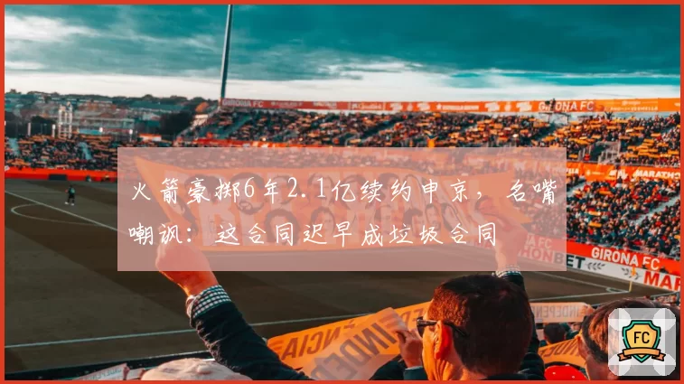 火箭豪掷6年2.1亿续约申京，名嘴嘲讽：这合同迟早成垃圾合同
