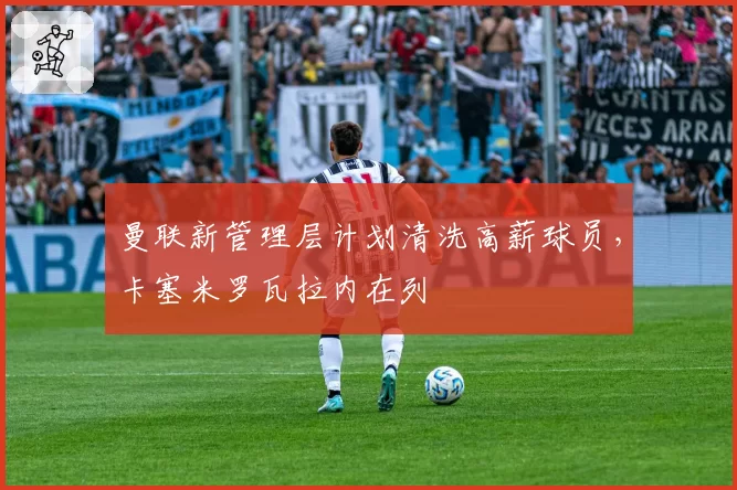 曼联新管理层计划清洗高薪球员,卡塞米罗瓦拉内在列