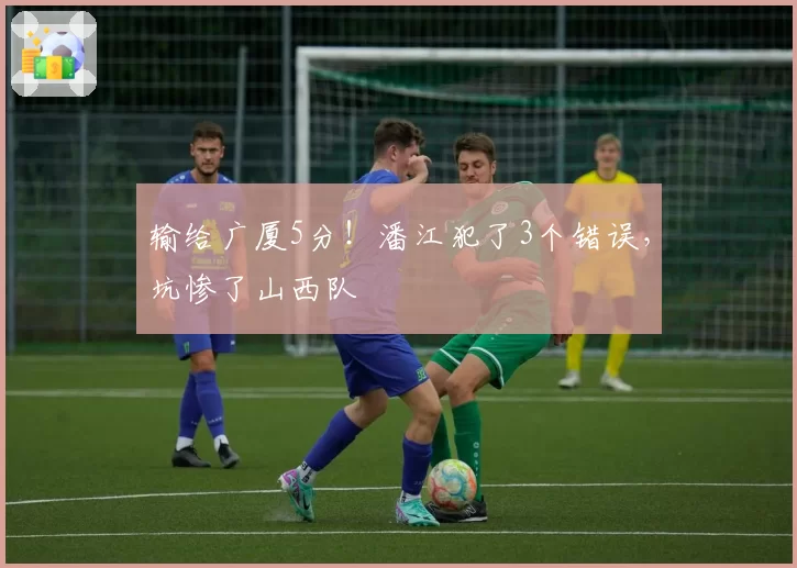 输给广厦5分!潘江犯了3个错误,坑惨了山西队