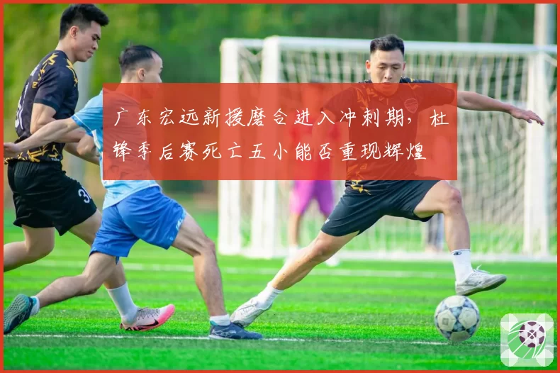 广东宏远新援磨合进入冲刺期,杜锋季后赛死亡五小能否重现辉煌