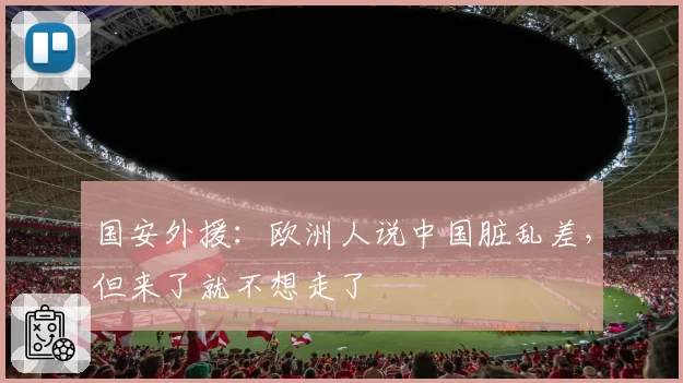 国安外援:欧洲人说中国脏乱差,但来了就不想走了