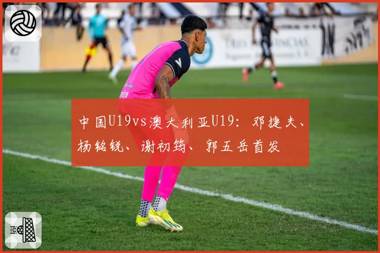 中国U19vs澳大利亚U19:邓捷夫、杨铭锐、谢初筠、郭五岳首发