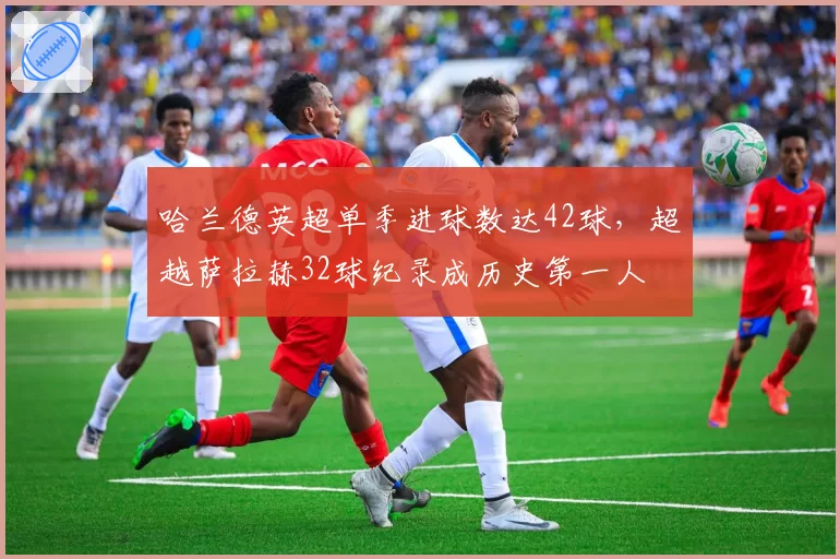 哈兰德英超单季进球数达42球，超越萨拉赫32球纪录成历史第一人