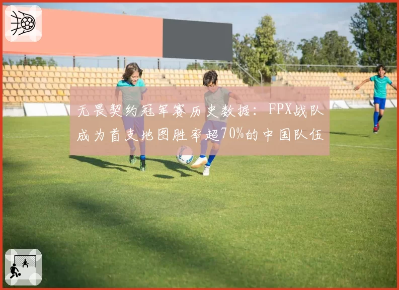 无畏契约冠军赛历史数据：FPX战队成为首支地图胜率超70%的中国队伍