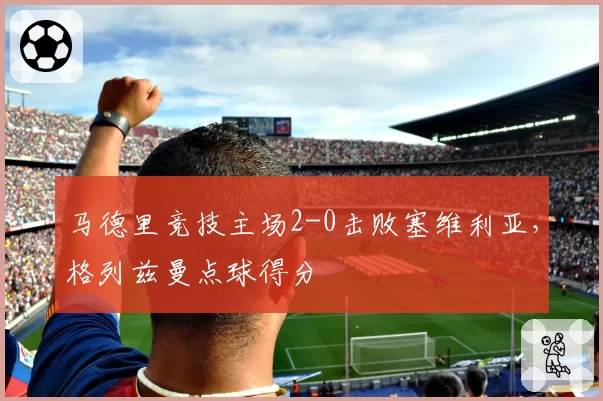 马德里竞技主场2-0击败塞维利亚，格列兹曼点球得分