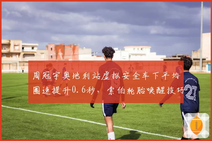 周冠宇奥地利站虚拟安全车下平均圈速提升0.6秒,索伯轮胎唤醒技巧能否复制?