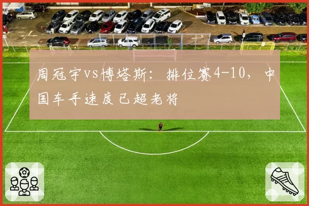 周冠宇vs博塔斯:排位赛4-10,中国车手速度已超老将