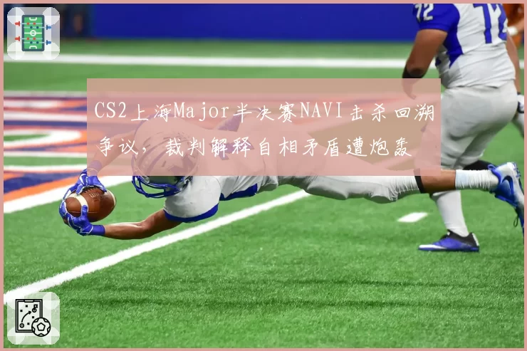 CS2上海Major半决赛NAVI击杀回溯争议，裁判解释自相矛盾遭炮轰