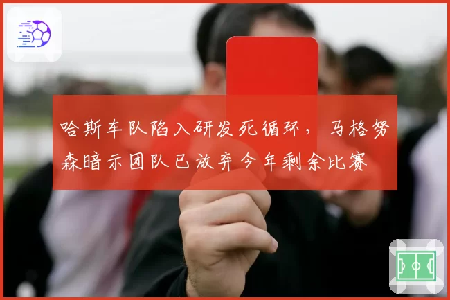 哈斯车队陷入研发死循环,马格努森暗示团队已放弃今年剩余比赛